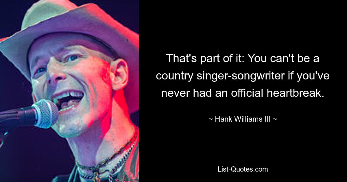 That's part of it: You can't be a country singer-songwriter if you've never had an official heartbreak. — © Hank Williams III