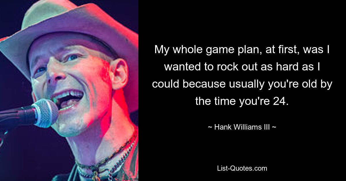 My whole game plan, at first, was I wanted to rock out as hard as I could because usually you're old by the time you're 24. — © Hank Williams III