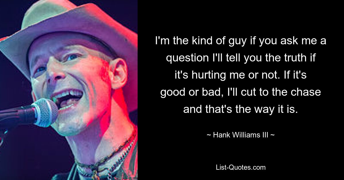 I'm the kind of guy if you ask me a question I'll tell you the truth if it's hurting me or not. If it's good or bad, I'll cut to the chase and that's the way it is. — © Hank Williams III