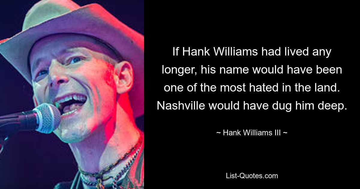 If Hank Williams had lived any longer, his name would have been one of the most hated in the land. Nashville would have dug him deep. — © Hank Williams III