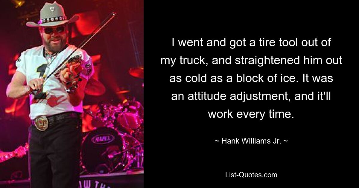 I went and got a tire tool out of my truck, and straightened him out as cold as a block of ice. It was an attitude adjustment, and it'll work every time. — © Hank Williams, Jr.