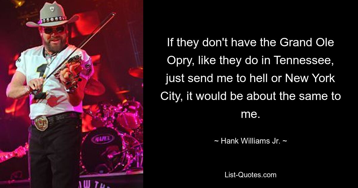 If they don't have the Grand Ole Opry, like they do in Tennessee, just send me to hell or New York City, it would be about the same to me. — © Hank Williams, Jr.