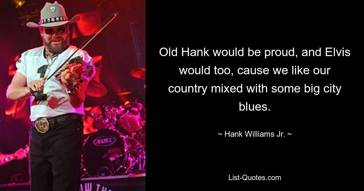 Old Hank would be proud, and Elvis would too, cause we like our country mixed with some big city blues. — © Hank Williams, Jr.