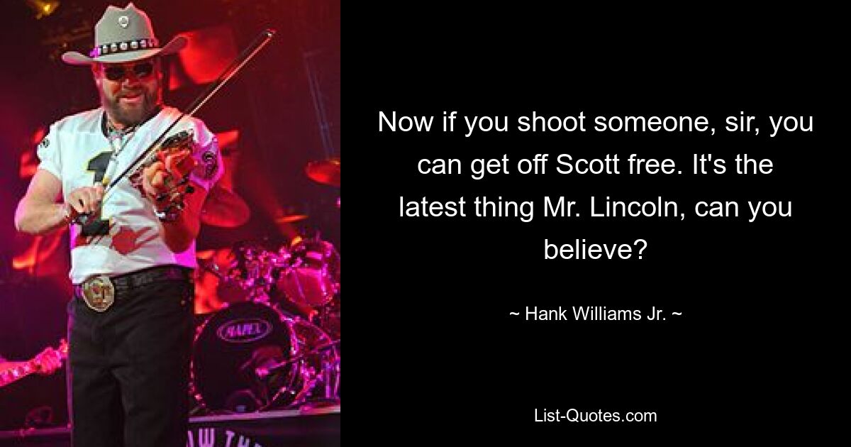 Now if you shoot someone, sir, you can get off Scott free. It's the latest thing Mr. Lincoln, can you believe? — © Hank Williams, Jr.