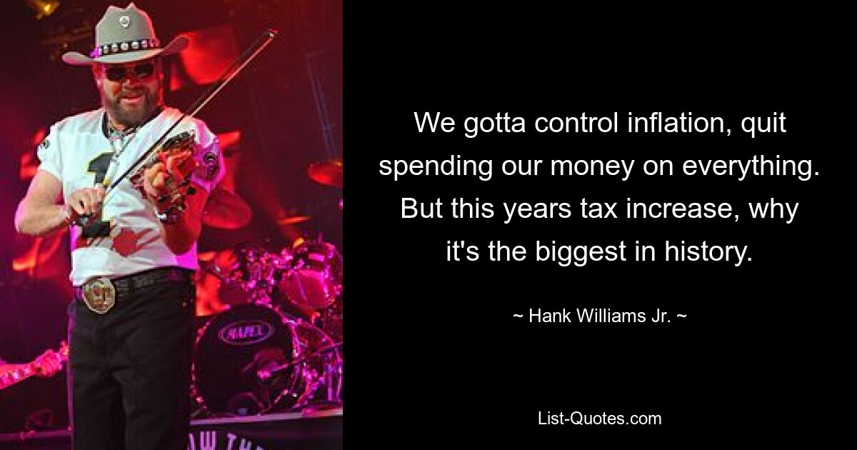 We gotta control inflation, quit spending our money on everything. But this years tax increase, why it's the biggest in history. — © Hank Williams, Jr.