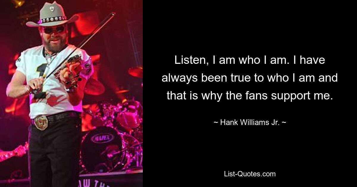 Listen, I am who I am. I have always been true to who I am and that is why the fans support me. — © Hank Williams Jr.