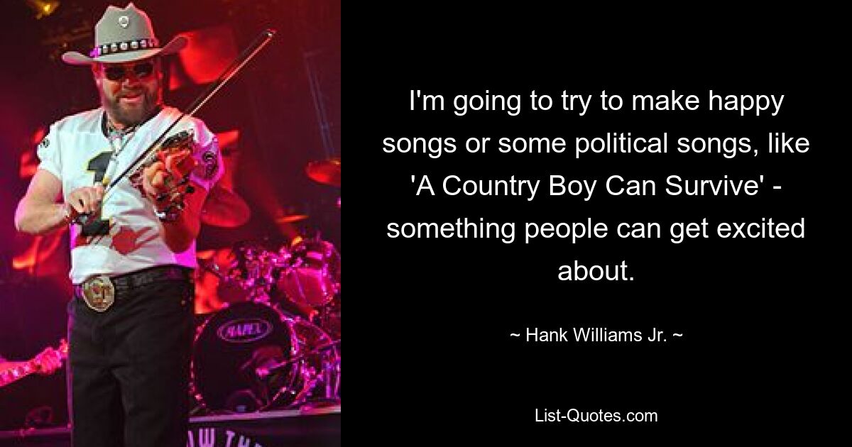 I'm going to try to make happy songs or some political songs, like 'A Country Boy Can Survive' - something people can get excited about. — © Hank Williams Jr.