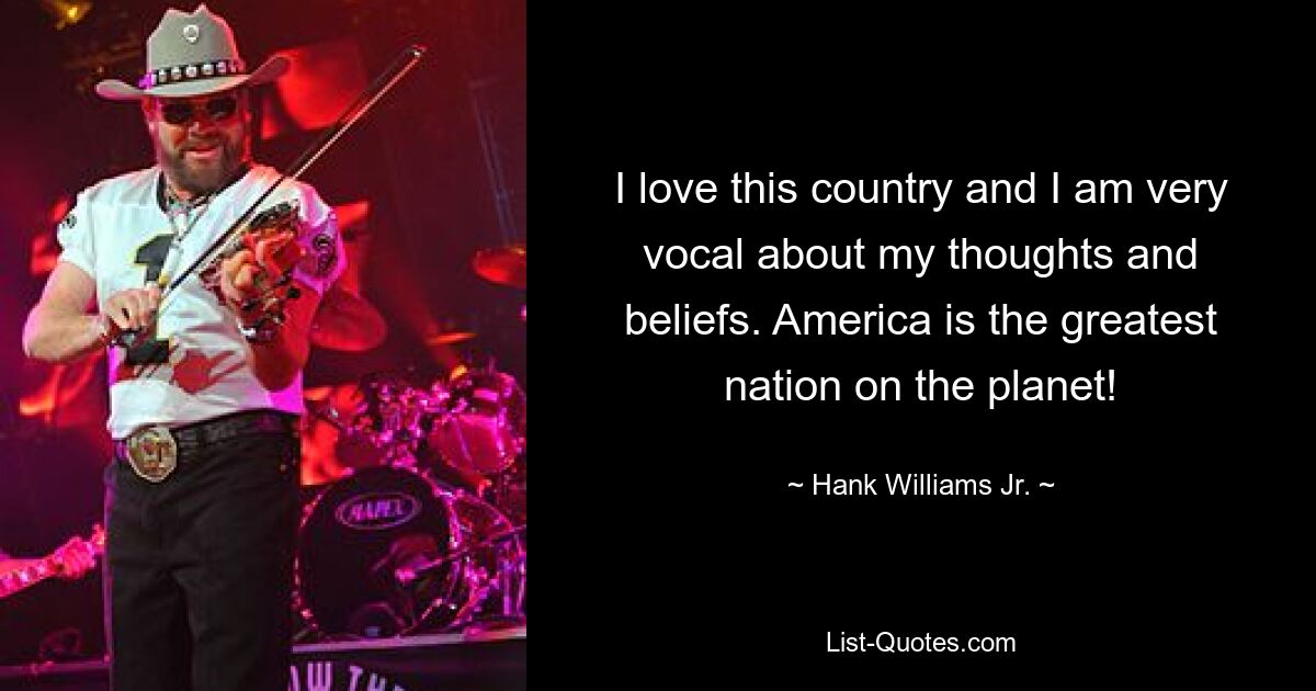 I love this country and I am very vocal about my thoughts and beliefs. America is the greatest nation on the planet! — © Hank Williams Jr.