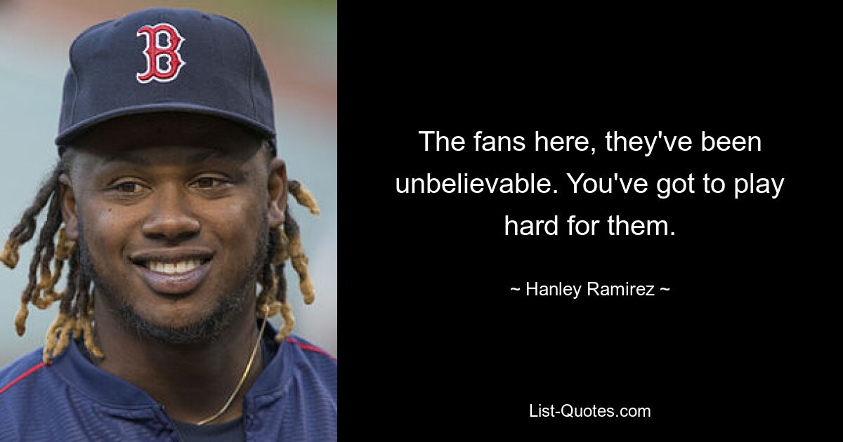 The fans here, they've been unbelievable. You've got to play hard for them. — © Hanley Ramirez