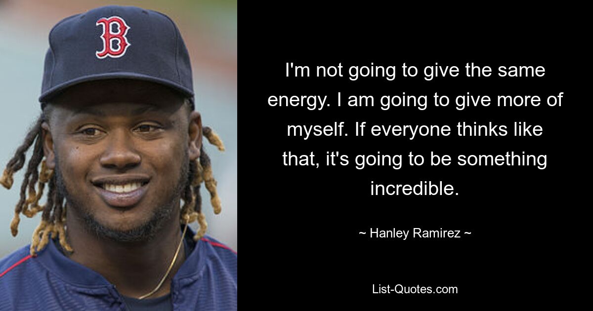 I'm not going to give the same energy. I am going to give more of myself. If everyone thinks like that, it's going to be something incredible. — © Hanley Ramirez