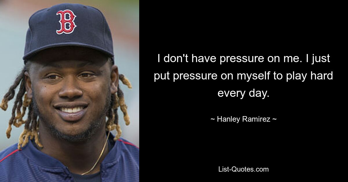 I don't have pressure on me. I just put pressure on myself to play hard every day. — © Hanley Ramirez