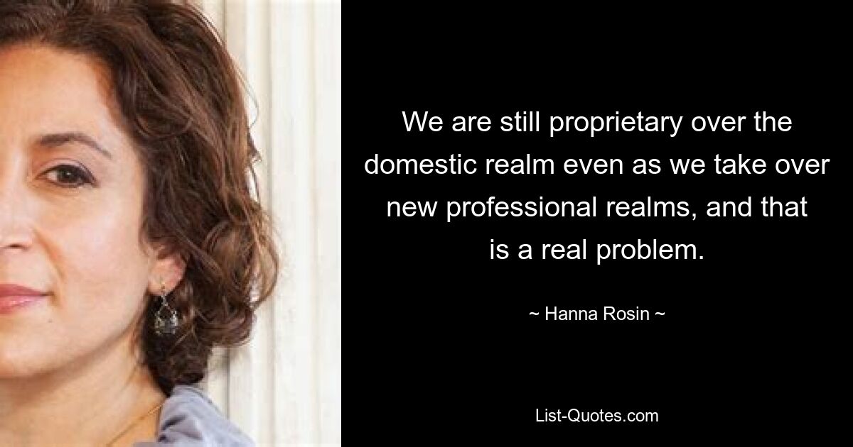 We are still proprietary over the domestic realm even as we take over new professional realms, and that is a real problem. — © Hanna Rosin