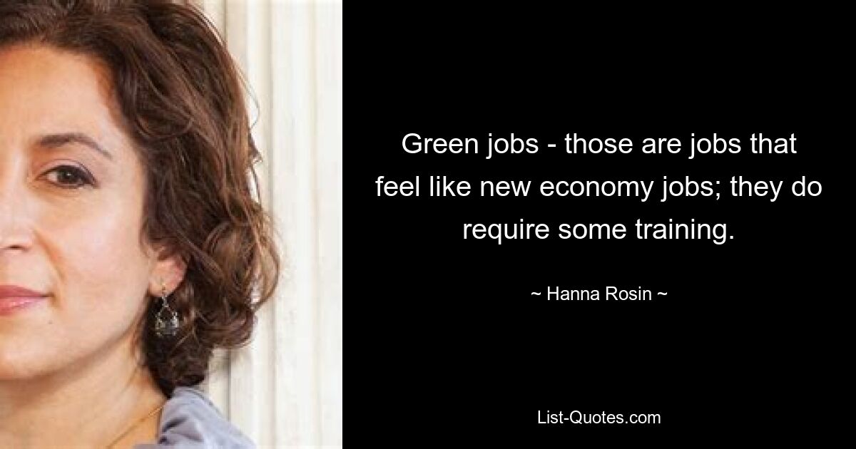 Green jobs - those are jobs that feel like new economy jobs; they do require some training. — © Hanna Rosin