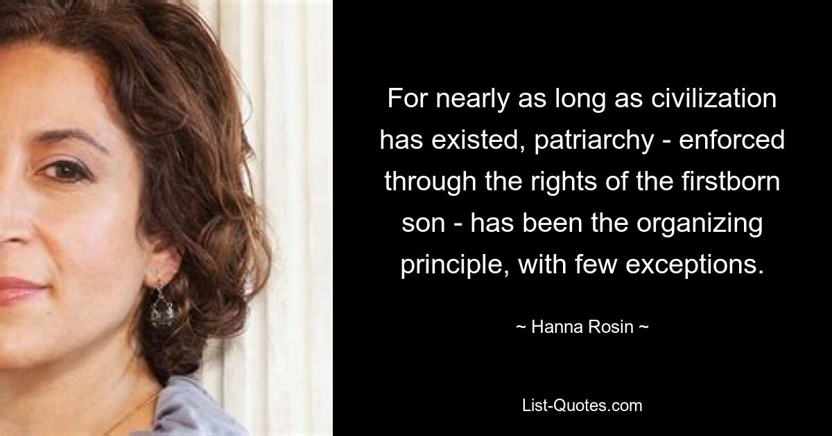 For nearly as long as civilization has existed, patriarchy - enforced through the rights of the firstborn son - has been the organizing principle, with few exceptions. — © Hanna Rosin