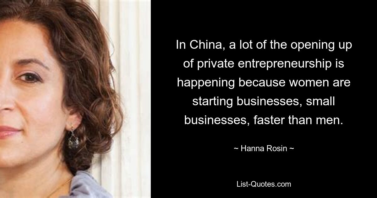 In China, a lot of the opening up of private entrepreneurship is happening because women are starting businesses, small businesses, faster than men. — © Hanna Rosin