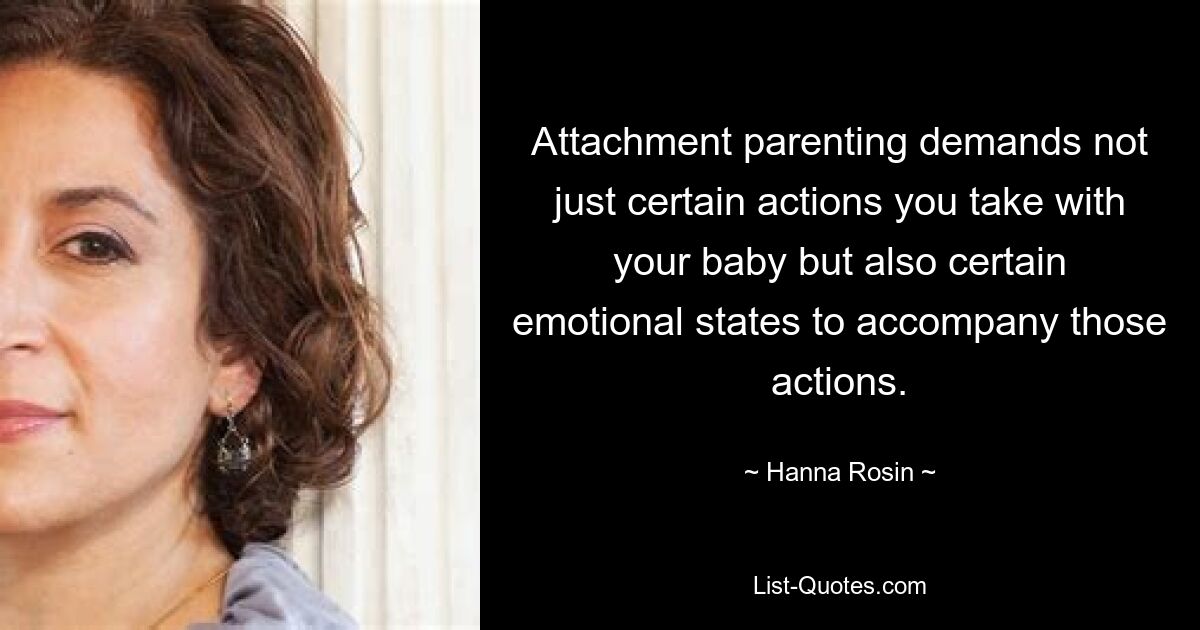 Attachment parenting demands not just certain actions you take with your baby but also certain emotional states to accompany those actions. — © Hanna Rosin