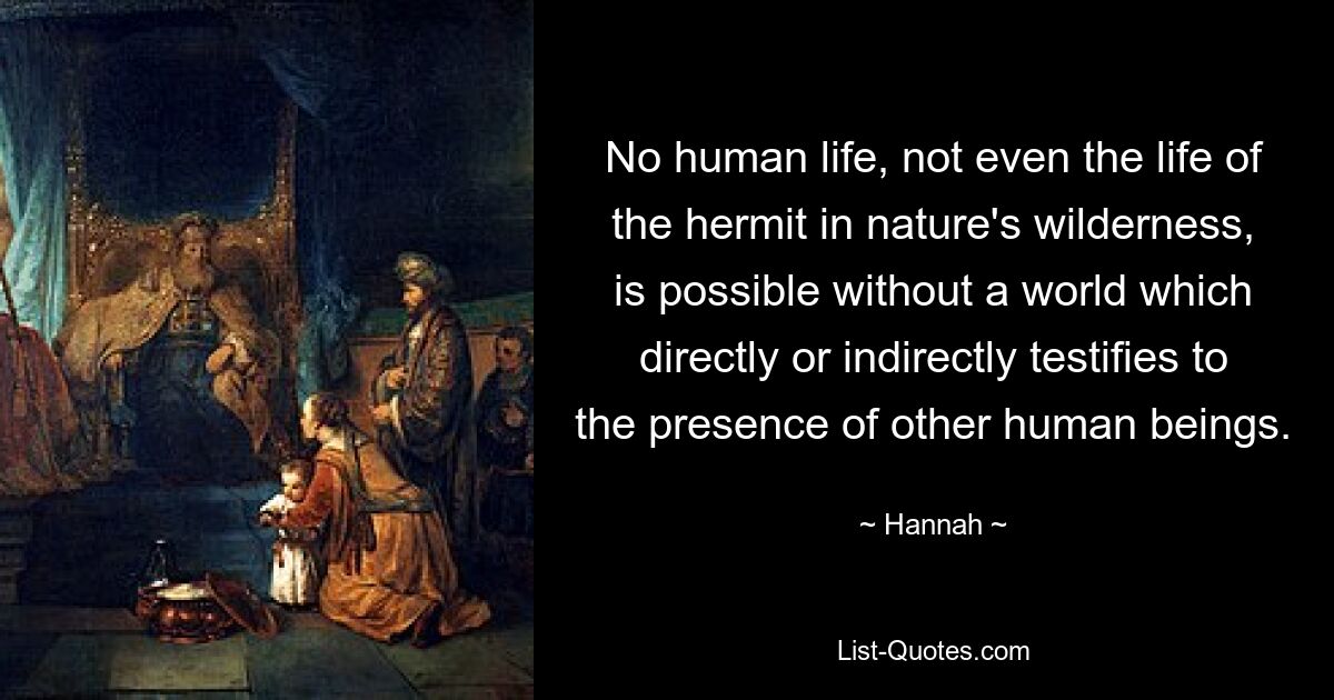 No human life, not even the life of the hermit in nature's wilderness, is possible without a world which directly or indirectly testifies to the presence of other human beings. — © Hannah