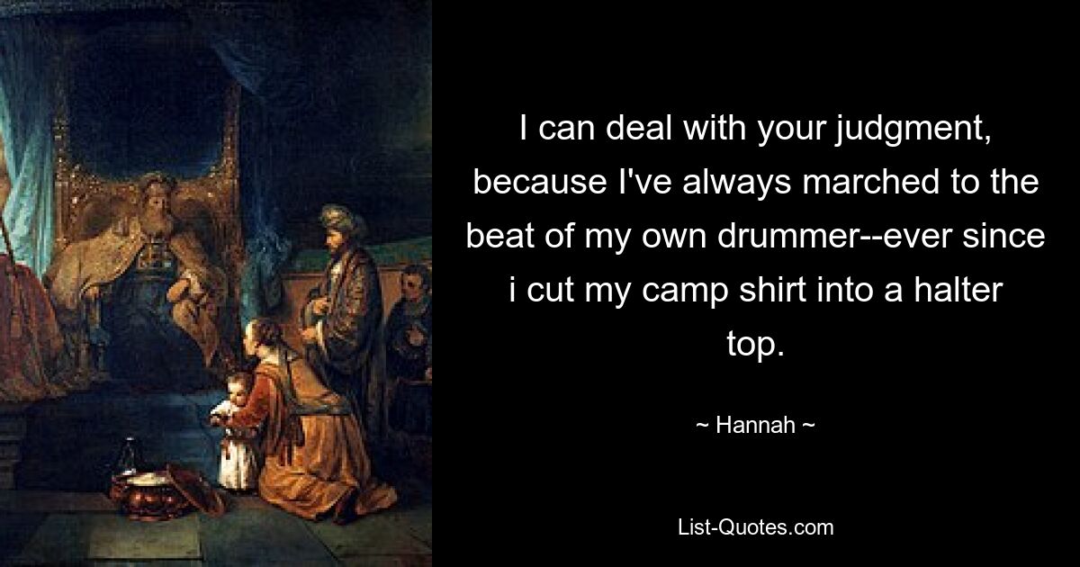 I can deal with your judgment, because I've always marched to the beat of my own drummer--ever since i cut my camp shirt into a halter top. — © Hannah