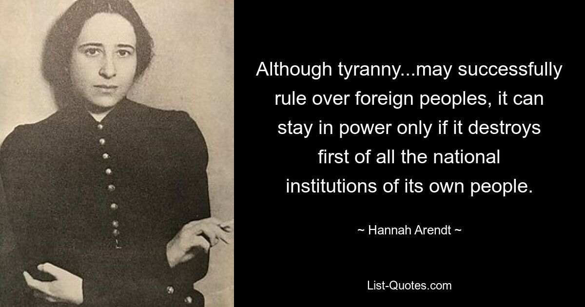 Although tyranny...may successfully rule over foreign peoples, it can stay in power only if it destroys first of all the national institutions of its own people. — © Hannah Arendt