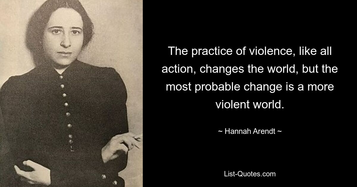 The practice of violence, like all action, changes the world, but the most probable change is a more violent world. — © Hannah Arendt