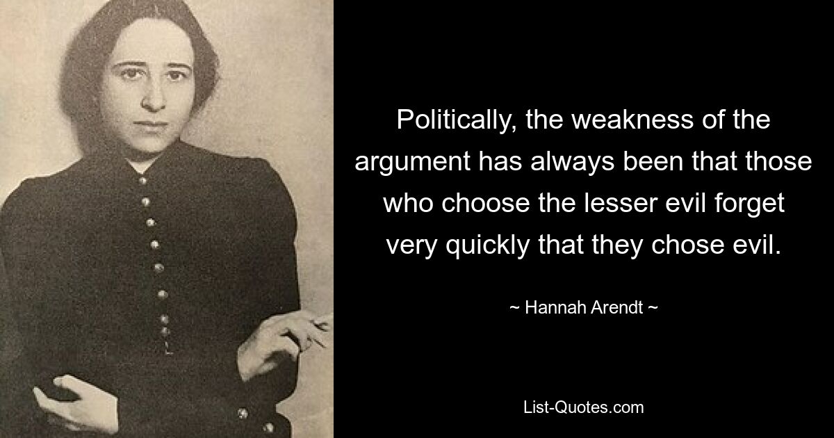 Politically, the weakness of the argument has always been that those who choose the lesser evil forget very quickly that they chose evil. — © Hannah Arendt