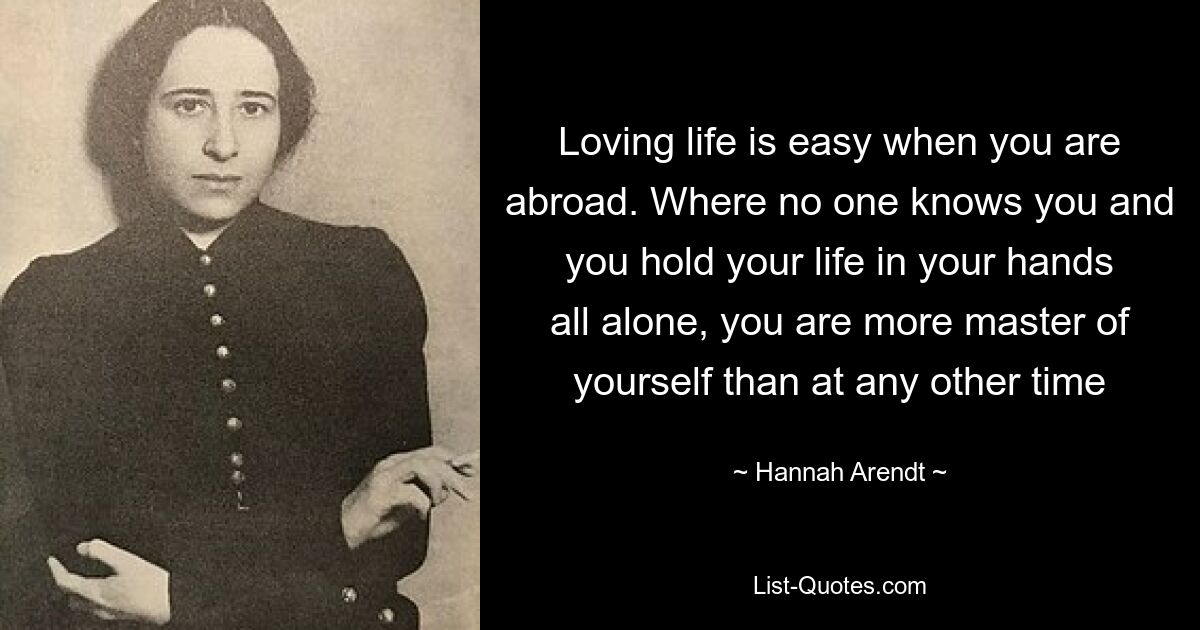 Loving life is easy when you are abroad. Where no one knows you and you hold your life in your hands all alone, you are more master of yourself than at any other time — © Hannah Arendt