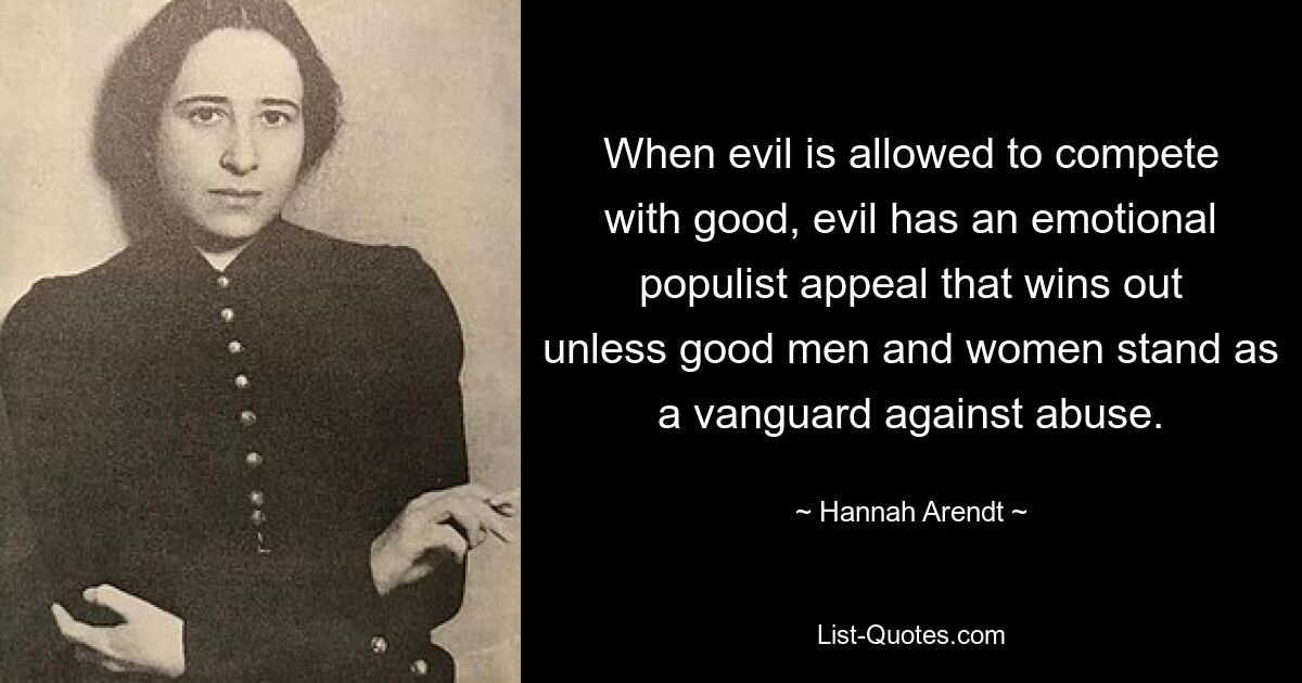 When evil is allowed to compete with good, evil has an emotional populist appeal that wins out unless good men and women stand as a vanguard against abuse. — © Hannah Arendt