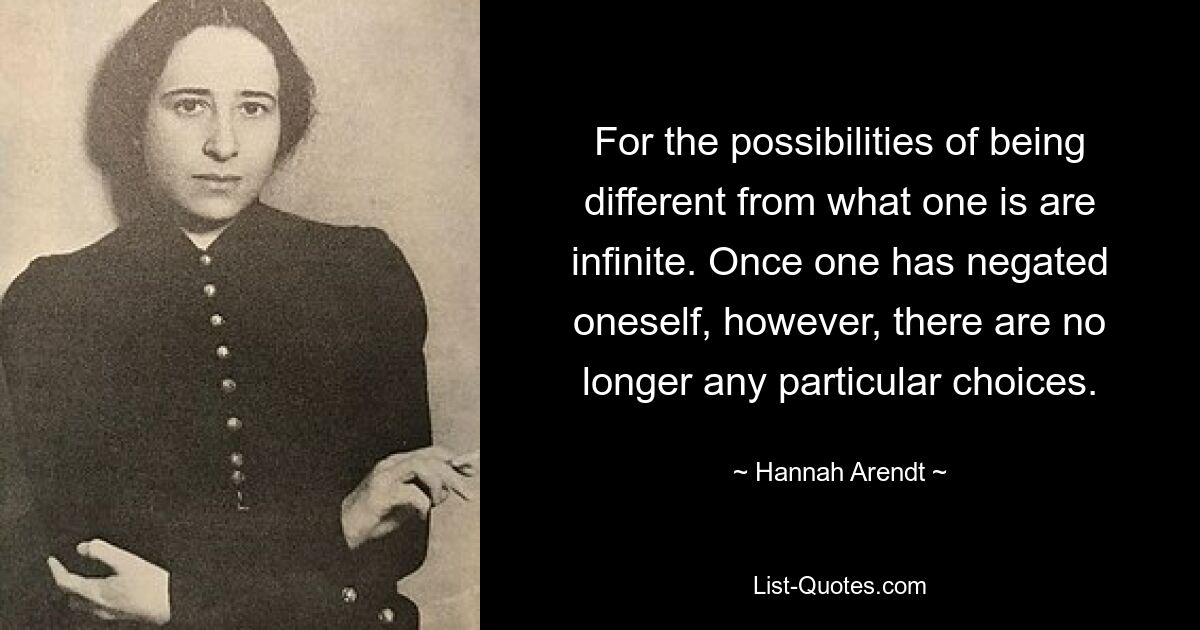 For the possibilities of being different from what one is are infinite. Once one has negated oneself, however, there are no longer any particular choices. — © Hannah Arendt