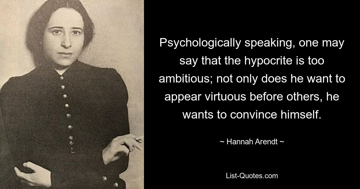 Psychologically speaking, one may say that the hypocrite is too ambitious; not only does he want to appear virtuous before others, he wants to convince himself. — © Hannah Arendt