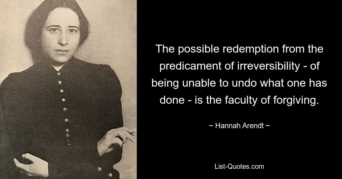 The possible redemption from the predicament of irreversibility - of being unable to undo what one has done - is the faculty of forgiving. — © Hannah Arendt