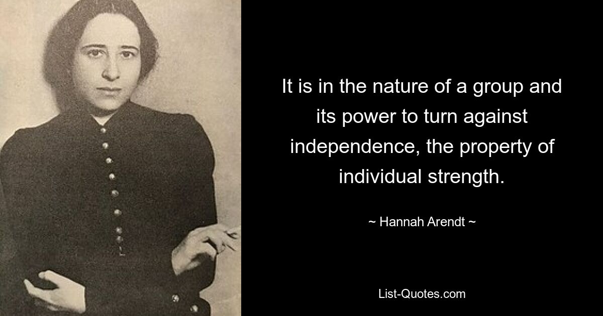 It is in the nature of a group and its power to turn against independence, the property of individual strength. — © Hannah Arendt