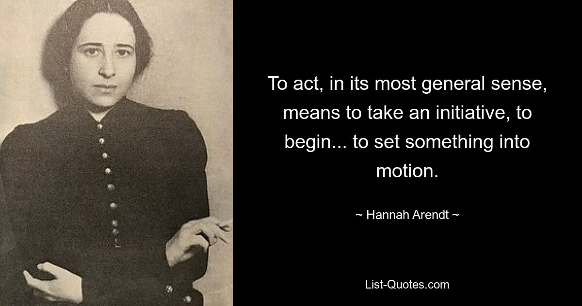 To act, in its most general sense, means to take an initiative, to begin... to set something into motion. — © Hannah Arendt