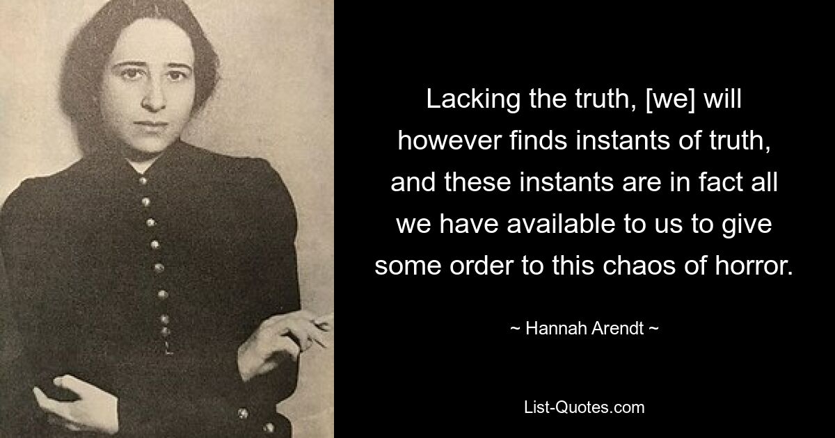 Lacking the truth, [we] will however finds instants of truth, and these instants are in fact all we have available to us to give some order to this chaos of horror. — © Hannah Arendt