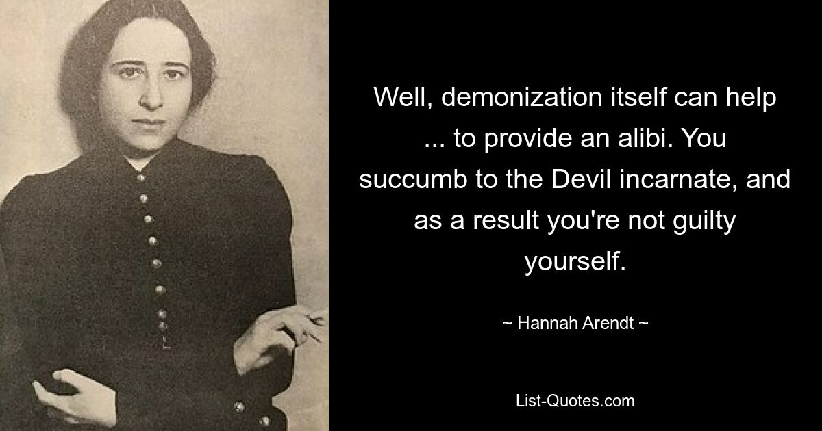 Well, demonization itself can help ... to provide an alibi. You succumb to the Devil incarnate, and as a result you're not guilty yourself. — © Hannah Arendt