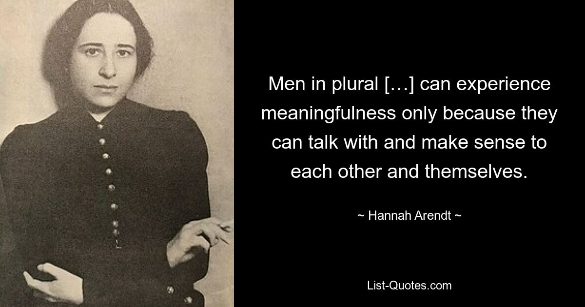 Men in plural […] can experience meaningfulness only because they can talk with and make sense to each other and themselves. — © Hannah Arendt