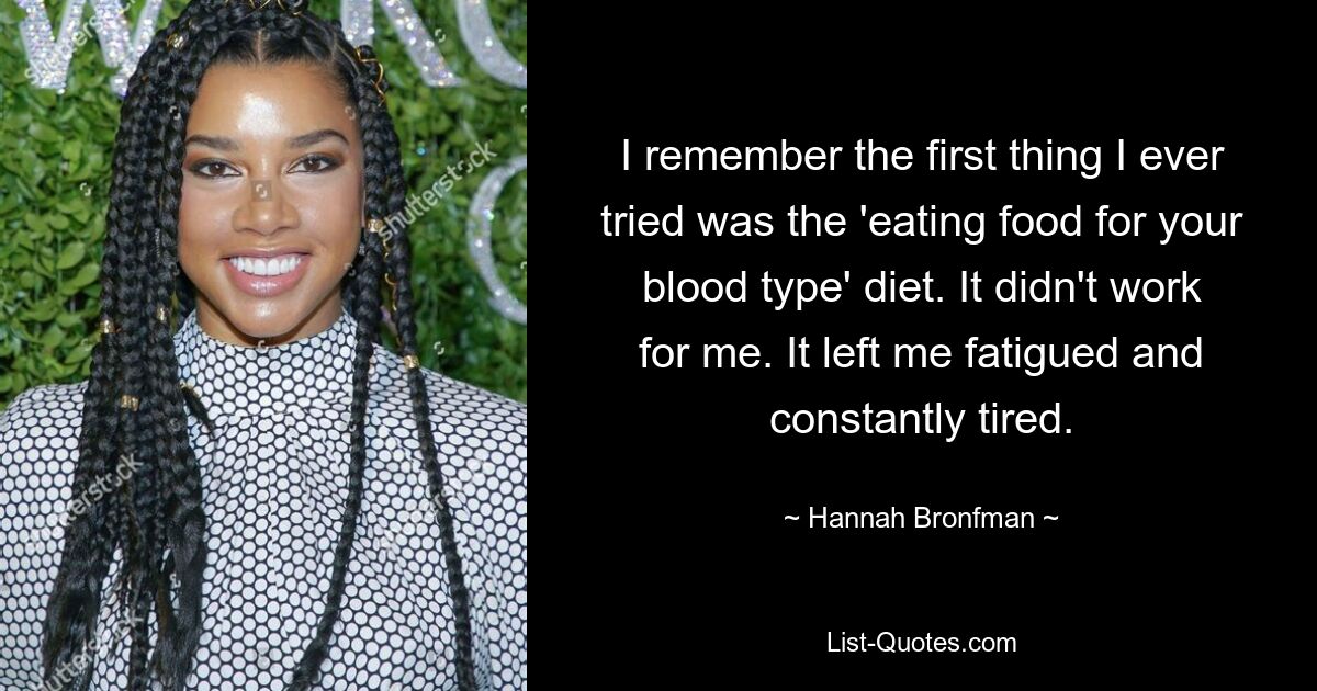 I remember the first thing I ever tried was the 'eating food for your blood type' diet. It didn't work for me. It left me fatigued and constantly tired. — © Hannah Bronfman