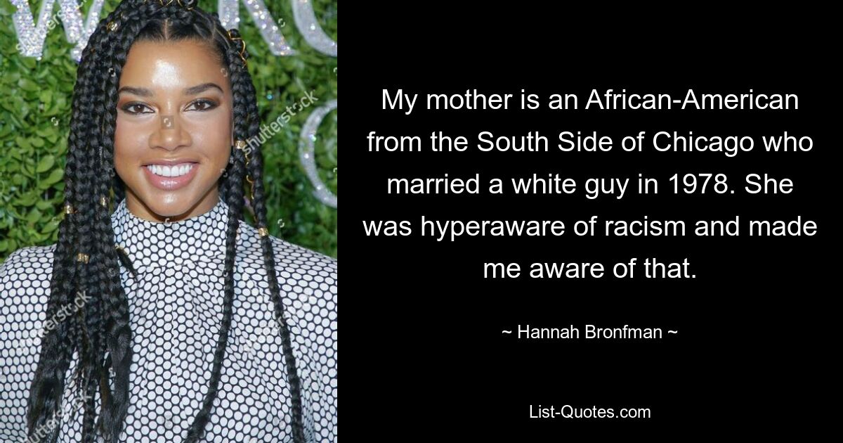 My mother is an African-American from the South Side of Chicago who married a white guy in 1978. She was hyperaware of racism and made me aware of that. — © Hannah Bronfman