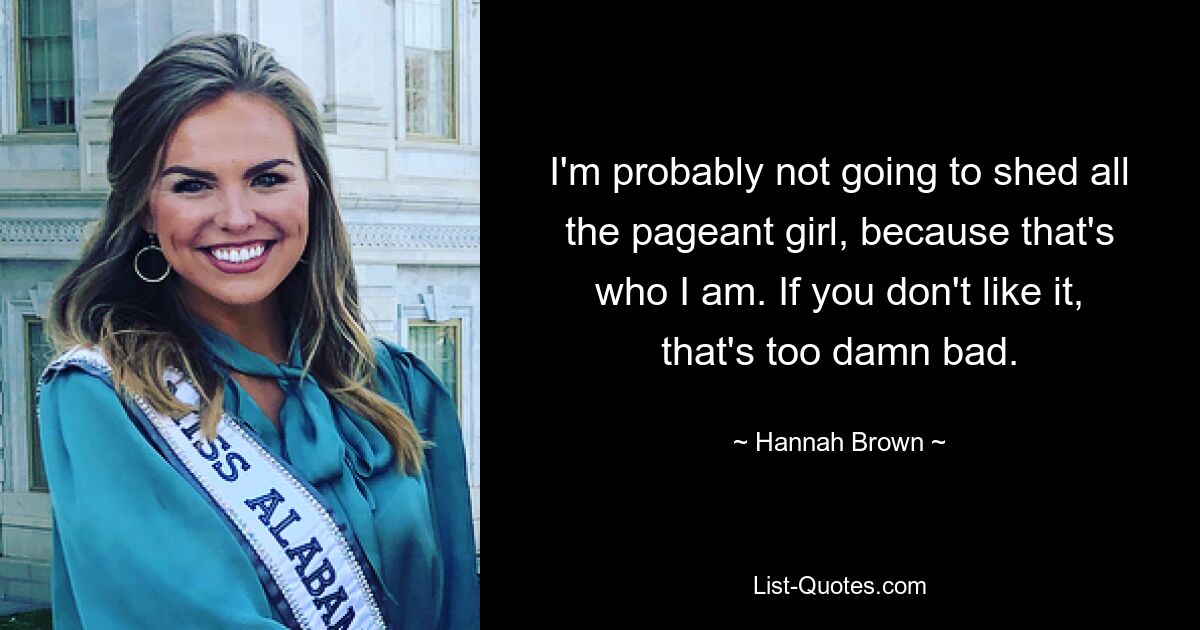 I'm probably not going to shed all the pageant girl, because that's who I am. If you don't like it, that's too damn bad. — © Hannah Brown