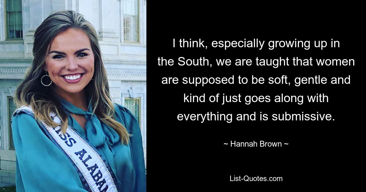 I think, especially growing up in the South, we are taught that women are supposed to be soft, gentle and kind of just goes along with everything and is submissive. — © Hannah Brown