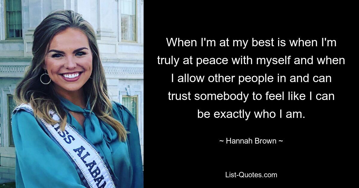 When I'm at my best is when I'm truly at peace with myself and when I allow other people in and can trust somebody to feel like I can be exactly who I am. — © Hannah Brown