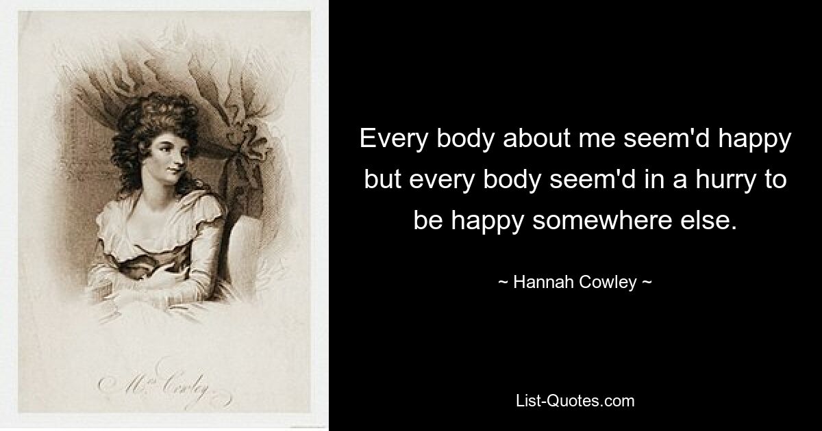 Every body about me seem'd happy but every body seem'd in a hurry to be happy somewhere else. — © Hannah Cowley