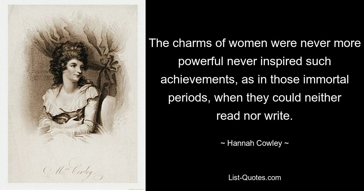 The charms of women were never more powerful never inspired such achievements, as in those immortal periods, when they could neither read nor write. — © Hannah Cowley