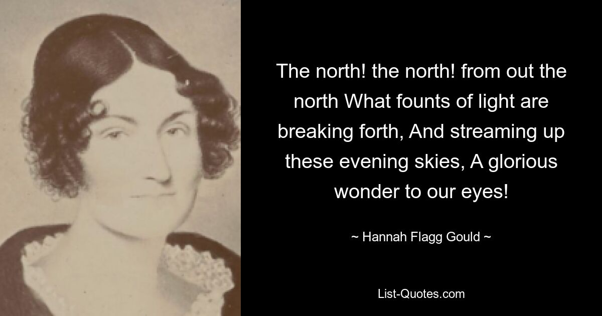 The north! the north! from out the north What founts of light are breaking forth, And streaming up these evening skies, A glorious wonder to our eyes! — © Hannah Flagg Gould