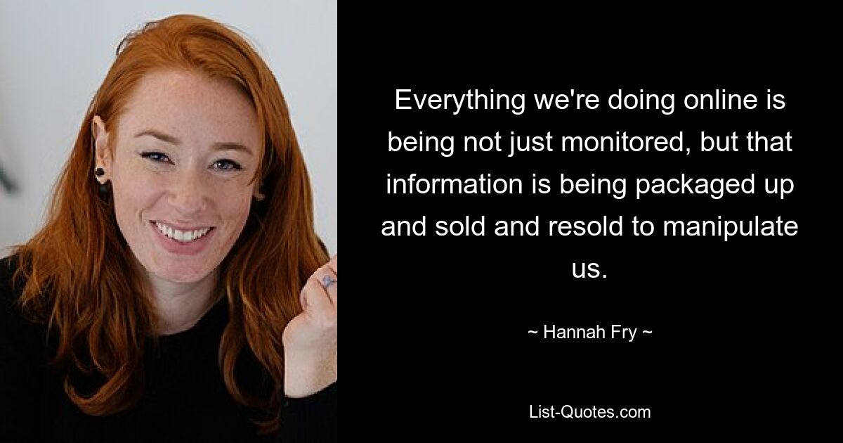 Everything we're doing online is being not just monitored, but that information is being packaged up and sold and resold to manipulate us. — © Hannah Fry