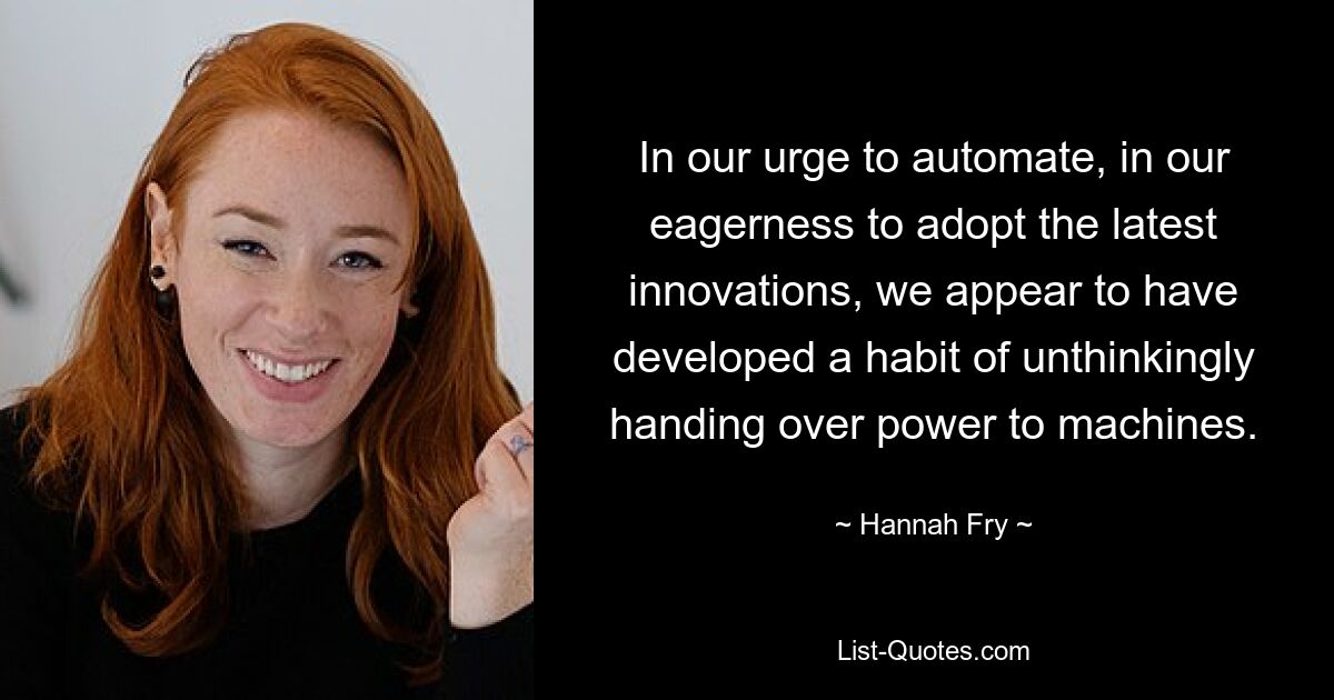 In our urge to automate, in our eagerness to adopt the latest innovations, we appear to have developed a habit of unthinkingly handing over power to machines. — © Hannah Fry