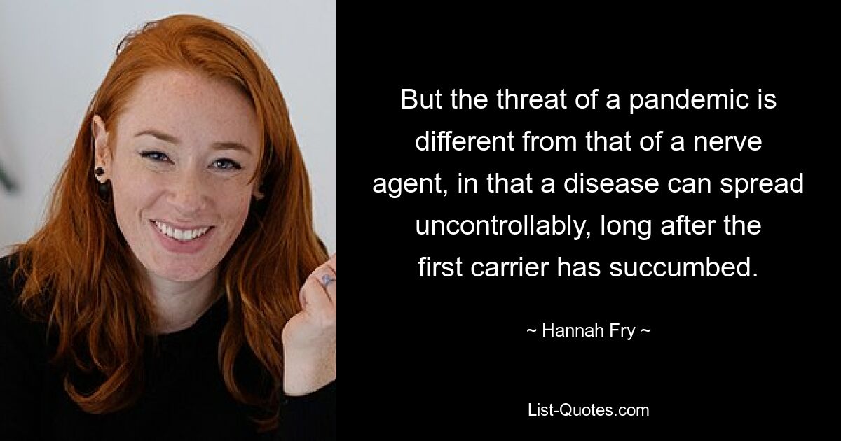 But the threat of a pandemic is different from that of a nerve agent, in that a disease can spread uncontrollably, long after the first carrier has succumbed. — © Hannah Fry