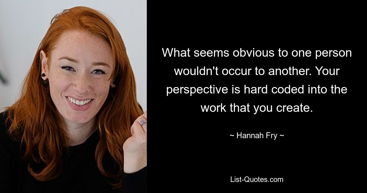 What seems obvious to one person wouldn't occur to another. Your perspective is hard coded into the work that you create. — © Hannah Fry