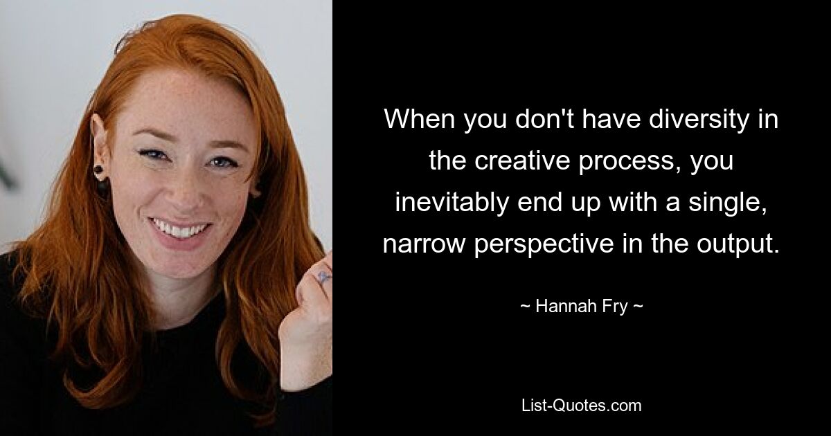 When you don't have diversity in the creative process, you inevitably end up with a single, narrow perspective in the output. — © Hannah Fry