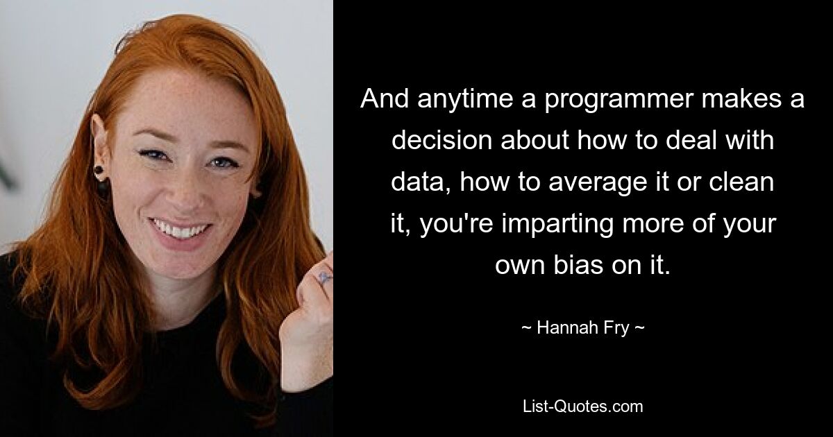 And anytime a programmer makes a decision about how to deal with data, how to average it or clean it, you're imparting more of your own bias on it. — © Hannah Fry