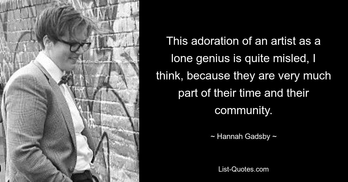 This adoration of an artist as a lone genius is quite misled, I think, because they are very much part of their time and their community. — © Hannah Gadsby